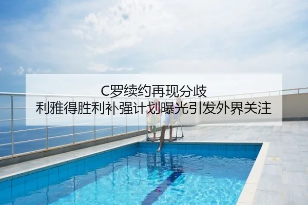 C罗续约再现分歧 利雅得胜利补强计划曝光引发外界关注