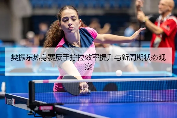 樊振东热身赛反手拧拉效率提升与新周期状态观察